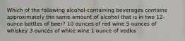 Which of the following alcohol-containing beverages contains approximately the same amount of alcohol that is in two 12-ounce bottles of beer? 10 ounces of red wine 5 ounces of whiskey 3 ounces of white wine 1 ounce of vodka