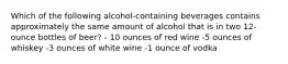 Which of the following alcohol-containing beverages contains approximately the same amount of alcohol that is in two 12-ounce bottles of beer? - 10 ounces of red wine -5 ounces of whiskey -3 ounces of white wine -1 ounce of vodka