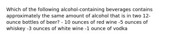 Which of the following alcohol-containing beverages contains approximately the same amount of alcohol that is in two 12-ounce bottles of beer? - 10 ounces of red wine -5 ounces of whiskey -3 ounces of white wine -1 ounce of vodka