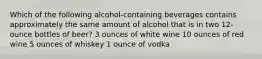 Which of the following alcohol-containing beverages contains approximately the same amount of alcohol that is in two 12-ounce bottles of beer? 3 ounces of white wine 10 ounces of red wine 5 ounces of whiskey 1 ounce of vodka