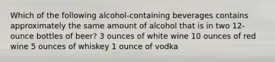 Which of the following alcohol-containing beverages contains approximately the same amount of alcohol that is in two 12-ounce bottles of beer? 3 ounces of white wine 10 ounces of red wine 5 ounces of whiskey 1 ounce of vodka