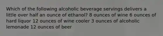 Which of the following alcoholic beverage servings delivers a little over half an ounce of ethanol? 8 ounces of wine 6 ounces of hard liquor 12 ounces of wine cooler 3 ounces of alcoholic lemonade 12 ounces of beer