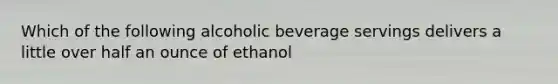 Which of the following alcoholic beverage servings delivers a little over half an ounce of ethanol