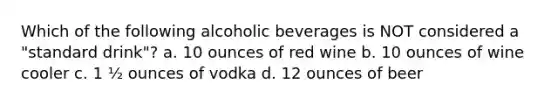 Which of the following alcoholic beverages is NOT considered a "standard drink"? a. 10 ounces of red wine b. 10 ounces of wine cooler c. 1 ½ ounces of vodka d. 12 ounces of beer