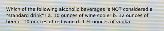 Which of the following alcoholic beverages is NOT considered a "standard drink"? a. 10 ounces of wine cooler b. 12 ounces of beer c. 10 ounces of red wine d. 1 ½ ounces of vodka