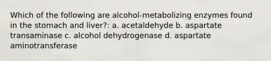 Which of the following are alcohol-metabolizing enzymes found in the stomach and liver?: a. acetaldehyde b. aspartate transaminase c. alcohol dehydrogenase d. aspartate aminotransferase