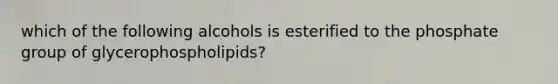 which of the following alcohols is esterified to the phosphate group of glycerophospholipids?