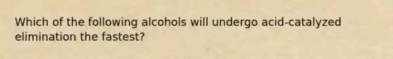 Which of the following alcohols will undergo acid-catalyzed elimination the fastest?