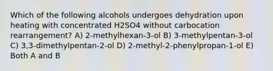 Which of the following alcohols undergoes dehydration upon heating with concentrated H2SO4 without carbocation rearrangement? A) 2-methylhexan-3-ol B) 3-methylpentan-3-ol C) 3,3-dimethylpentan-2-ol D) 2-methyl-2-phenylpropan-1-ol E) Both A and B