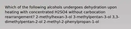 Which of the following alcohols undergoes dehydration upon heating with concentrated H2SO4 without carbocation rearrangement? 2-methylhexan-3-ol 3-methylpentan-3-ol 3,3-dimethylpentan-2-ol 2-methyl-2-phenylpropan-1-ol