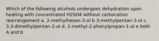 Which of the following alcohols undergoes dehydration upon heating with concentrated H2SO4 without carbocation rearrangement a. 2-methylhexan-3-ol b 3-methylpentan-3-ol c. 3,3-dimethylpentan-2-ol d. 2-methyl-2-phenylpropan-1-ol e both A and b