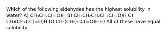 Which of the following aldehydes has the highest solubility in water? A) CH₃CH₂C(=O)H B) CH₃CH₂CH₂CH₂C(=O)H C) CH₃(CH₂)₅C(=O)H D) CH₃(CH₂)₁₀C(=O)H E) All of these have equal solubility.