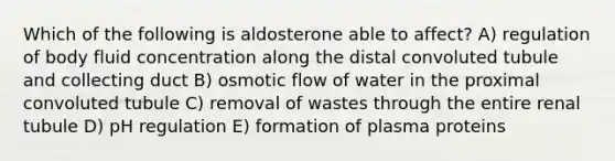 Which of the following is aldosterone able to affect? A) regulation of body fluid concentration along the distal convoluted tubule and collecting duct B) osmotic flow of water in the proximal convoluted tubule C) removal of wastes through the entire renal tubule D) pH regulation E) formation of plasma proteins