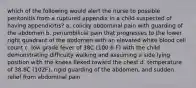 which of the following would alert the nurse to possible peritonitis from a ruptured appendix in a child suspected of having appendicitis? a. colicky abdominal pain with guarding of the abdomen b. periumbilical pain that progresses to the lower right quadrant of the abdomen with an elevated white blood cell count c. low grade fever of 38C (100.6 F) with the child demonstrating difficulty walking and assuming a side lying position with the knees flexed toward the chest d. temperature of 38.8C (102F), rigid guarding of the abdomen, and sudden relief from abdominal pain