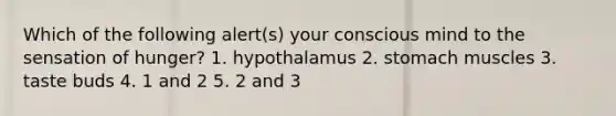 Which of the following alert(s) your conscious mind to the sensation of hunger? 1. hypothalamus 2. stomach muscles 3. taste buds 4. 1 and 2 5. 2 and 3