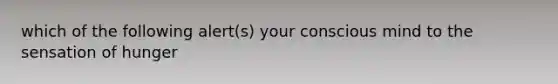 which of the following alert(s) your conscious mind to the sensation of hunger