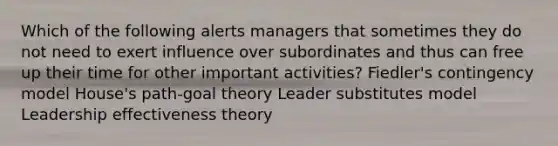 Which of the following alerts managers that sometimes they do not need to exert influence over subordinates and thus can free up their time for other important activities? Fiedler's contingency model House's path-goal theory Leader substitutes model Leadership effectiveness theory