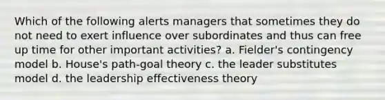 Which of the following alerts managers that sometimes they do not need to exert influence over subordinates and thus can free up time for other important activities? a. Fielder's contingency model b. House's path-goal theory c. the leader substitutes model d. the leadership effectiveness theory