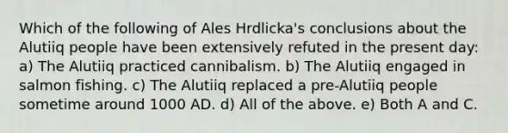 Which of the following of Ales Hrdlicka's conclusions about the Alutiiq people have been extensively refuted in the present day: a) The Alutiiq practiced cannibalism. b) The Alutiiq engaged in salmon fishing. c) The Alutiiq replaced a pre-Alutiiq people sometime around 1000 AD. d) All of the above. e) Both A and C.