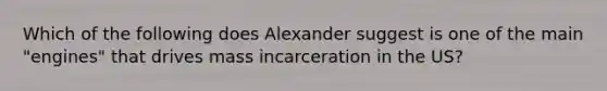 Which of the following does Alexander suggest is one of the main "engines" that drives mass incarceration in the US?