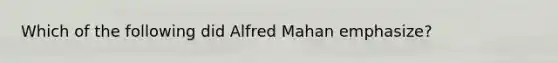 Which of the following did Alfred Mahan emphasize?