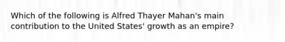 Which of the following is Alfred Thayer Mahan's main contribution to the United States' growth as an empire?