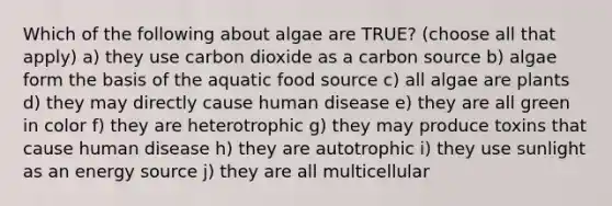 Which of the following about algae are TRUE? (choose all that apply) a) they use carbon dioxide as a carbon source b) algae form the basis of the aquatic food source c) all algae are plants d) they may directly cause human disease e) they are all green in color f) they are heterotrophic g) they may produce toxins that cause human disease h) they are autotrophic i) they use sunlight as an energy source j) they are all multicellular