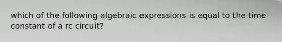 which of the following algebraic expressions is equal to the time constant of a rc circuit?