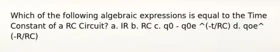 Which of the following algebraic expressions is equal to the Time Constant of a RC Circuit? a. IR b. RC c. q0 - q0e ^(-t/RC) d. qoe^ (-R/RC)