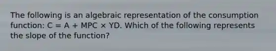 The following is an algebraic representation of the consumption function: C = A + MPC × YD. Which of the following represents the slope of the function?