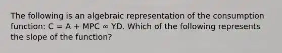 The following is an algebraic representation of the consumption function: C = A + MPC ∞ YD. Which of the following represents the slope of the function?