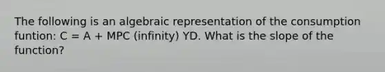 The following is an algebraic representation of the consumption funtion: C = A + MPC (infinity) YD. What is the slope of the function?