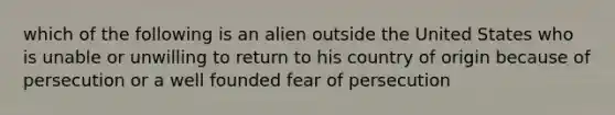 which of the following is an alien outside the United States who is unable or unwilling to return to his country of origin because of persecution or a well founded fear of persecution