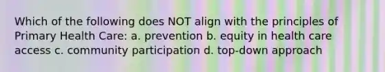 Which of the following does NOT align with the principles of Primary Health Care: a. prevention b. equity in health care access c. community participation d. top-down approach