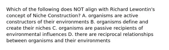 Which of the following does NOT align with Richard Lewontin's concept of Niche Construction? A. organisms are active constructors of their environments B. organisms define and create their niches C. organisms are passive recipients of environmental influences D. there are reciprocal relationships between organisms and their environments