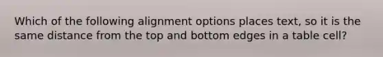 Which of the following alignment options places text, so it is the same distance from the top and bottom edges in a table cell?