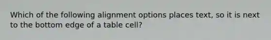 Which of the following alignment options places text, so it is next to the bottom edge of a table cell?