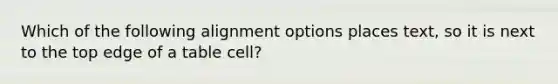 Which of the following alignment options places text, so it is next to the top edge of a table cell?