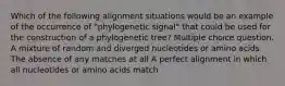 Which of the following alignment situations would be an example of the occurrence of "phylogenetic signal" that could be used for the construction of a phylogenetic tree? Multiple choice question. A mixture of random and diverged nucleotides or amino acids The absence of any matches at all A perfect alignment in which all nucleotides or amino acids match