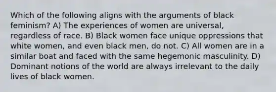 Which of the following aligns with the arguments of black feminism? A) The experiences of women are universal, regardless of race. B) Black women face unique oppressions that white women, and even black men, do not. C) All women are in a similar boat and faced with the same hegemonic masculinity. D) Dominant notions of the world are always irrelevant to the daily lives of black women.