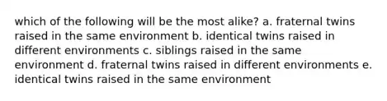 which of the following will be the most alike? a. fraternal twins raised in the same environment b. identical twins raised in different environments c. siblings raised in the same environment d. fraternal twins raised in different environments e. identical twins raised in the same environment