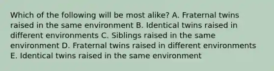 Which of the following will be most alike? A. Fraternal twins raised in the same environment B. Identical twins raised in different environments C. Siblings raised in the same environment D. Fraternal twins raised in different environments E. Identical twins raised in the same environment