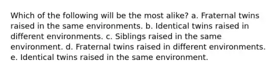 Which of the following will be the most alike? a. Fraternal twins raised in the same environments. b. Identical twins raised in different environments. c. Siblings raised in the same environment. d. Fraternal twins raised in different environments. e. Identical twins raised in the same environment.