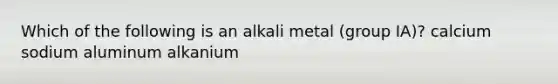 Which of the following is an alkali metal (group IA)? calcium sodium aluminum alkanium