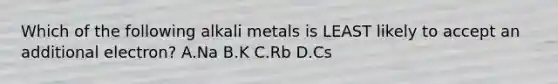 Which of the following alkali metals is LEAST likely to accept an additional electron? A.Na B.K C.Rb D.Cs