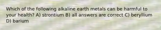 Which of the following alkaline earth metals can be harmful to your health? A) strontium B) all answers are correct C) beryllium D) barium