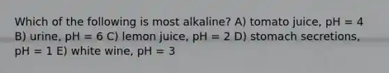 Which of the following is most alkaline? A) tomato juice, pH = 4 B) urine, pH = 6 C) lemon juice, pH = 2 D) stomach secretions, pH = 1 E) white wine, pH = 3