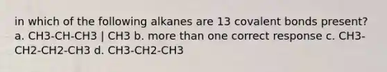 in which of the following alkanes are 13 covalent bonds present? a. CH3-CH-CH3 | CH3 b. more than one correct response c. CH3-CH2-CH2-CH3 d. CH3-CH2-CH3