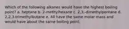 Which of the following alkanes would have the highest boiling point? a. heptane b. 2-methylhexane c. 2,3,-dimethylpentane d. 2,2,3-trimethylbutane e. All have the same molar mass and would have about the same boiling point.