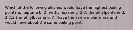 Which of the following alkanes would have the highest boiling point? a. heptane b. 2-methylhexane c. 2,3,-dimethylpentane d. 2,2,3-trimethylbutane e. All have the same molar mass and would have about the same boiling point.